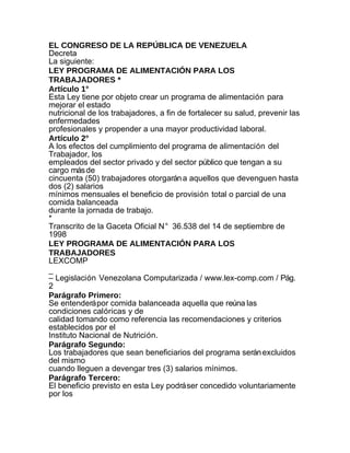 EL CONGRESO DE LA REPÚBLICA DE VENEZUELA
Decreta
La siguiente:
LEY PROGRAMA DE ALIMENTACIÓN PARA LOS
TRABAJADORES *
Artículo 1°
Esta Ley tiene por objeto crear un programa de alimentación para
mejorar el estado
nutricional de los trabajadores, a fin de fortalecer su salud, prevenir las
enfermedades
profesionales y propender a una mayor productividad laboral.
Artículo 2°
A los efectos del cumplimiento del programa de alimentación del
Trabajador, los
empleados del sector privado y del sector público que tengan a su
cargo más de
cincuenta (50) trabajadores otorgarán a aquellos que devenguen hasta
dos (2) salarios
mínimos mensuales el beneficio de provisión total o parcial de una
comida balanceada
durante la jornada de trabajo.
*
Transcrito de la Gaceta Oficial N° 36.538 del 14 de septiembre de
1998
LEY PROGRAMA DE ALIMENTACIÓN PARA LOS
TRABAJADORES
LEXCOMP
_
– Legislación Venezolana Computarizada / www.lex-comp.com / Pág.
2
Parágrafo Primero:
Se entenderá por comida balanceada aquella que reúna las
condiciones calóricas y de
calidad tomando como referencia las recomendaciones y criterios
establecidos por el
Instituto Nacional de Nutrición.
Parágrafo Segundo:
Los trabajadores que sean beneficiarios del programa serán excluidos
del mismo
cuando lleguen a devengar tres (3) salarios mínimos.
Parágrafo Tercero:
El beneficio previsto en esta Ley podrá ser concedido voluntariamente
por los
 