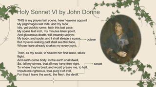 Holy Sonnet VI by John Donne
THIS is my playes last scene, here heavens appoint
My pilgrimages last mile; and my race
Idly, yet quickly runne, hath this last pace,
My spans last inch, my minutes latest point,
And gluttonous death, will instantly unjoynt
My body, and soule, and I shall sleepe a space,
But my’ever-waking part shall see that face,
Whose feare already shakes my every joynt;
Then, as my soule, to’heaven her first seate, takes
flight,
And earth-borne body, in the earth shall dwell,
So, fall my sinnes, that all may have their right,
To where they’re bred, and would presse me, to hell.
Impute me righteous, thus purg’d of evill,
For thus I leave the world, the flesh, the devill.
octave
sestet
 
