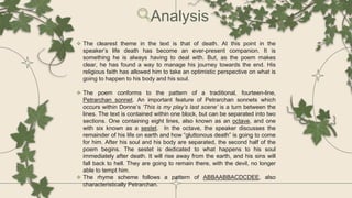  The clearest theme in the text is that of death. At this point in the
speaker’s life death has become an ever-present companion. It is
something he is always having to deal with. But, as the poem makes
clear, he has found a way to manage his journey towards the end. His
religious faith has allowed him to take an optimistic perspective on what is
going to happen to his body and his soul.
 The poem conforms to the pattern of a traditional, fourteen-line,
Petrarchan sonnet. An important feature of Petrarchan sonnets which
occurs within Donne’s ‘This is my play’s last scene’ is a turn between the
lines. The text is contained within one block, but can be separated into two
sections. One containing eight lines, also known as an octave, and one
with six known as a sestet. In the octave, the speaker discusses the
remainder of his life on earth and how “gluttonous death” is going to come
for him. After his soul and his body are separated, the second half of the
poem begins. The sestet is dedicated to what happens to his soul
immediately after death. It will rise away from the earth, and his sins will
fall back to hell. They are going to remain there, with the devil, no longer
able to tempt him.
 The rhyme scheme follows a pattern of ABBAABBACDCDEE, also
characteristically Petrarchan.
Analysis
 