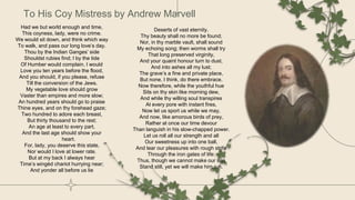 To His Coy Mistress by Andrew Marvell
Deserts of vast eternity.
Thy beauty shall no more be found;
Nor, in thy marble vault, shall sound
My echoing song; then worms shall try
That long preserved virginity,
And your quaint honour turn to dust,
And into ashes all my lust;
The grave’s a fine and private place,
But none, I think, do there embrace.
Now therefore, while the youthful hue
Sits on thy skin like morning dew,
And while thy willing soul transpires
At every pore with instant fires,
Now let us sport us while we may,
And now, like amorous birds of prey,
Rather at once our time devour
Than languish in his slow-chapped power.
Let us roll all our strength and all
Our sweetness up into one ball,
And tear our pleasures with rough strife
Through the iron gates of life:
Thus, though we cannot make our sun
Stand still, yet we will make him run.
Had we but world enough and time,
This coyness, lady, were no crime.
We would sit down, and think which way
To walk, and pass our long love’s day.
Thou by the Indian Ganges’ side
Shouldst rubies find; I by the tide
Of Humber would complain. I would
Love you ten years before the flood,
And you should, if you please, refuse
Till the conversion of the Jews.
My vegetable love should grow
Vaster than empires and more slow;
An hundred years should go to praise
Thine eyes, and on thy forehead gaze;
Two hundred to adore each breast,
But thirty thousand to the rest;
An age at least to every part,
And the last age should show your
heart.
For, lady, you deserve this state,
Nor would I love at lower rate.
But at my back I always hear
Time’s wingèd chariot hurrying near;
And yonder all before us lie
 