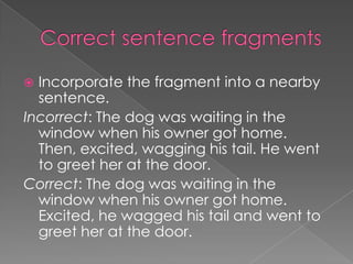  Incorporate the fragment into a nearby
  sentence.
Incorrect: The dog was waiting in the
  window when his owner got home.
  Then, excited, wagging his tail. He went
  to greet her at the door.
Correct: The dog was waiting in the
  window when his owner got home.
  Excited, he wagged his tail and went to
  greet her at the door.
 