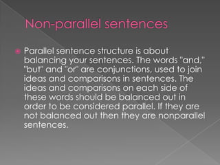    Parallel sentence structure is about
    balancing your sentences. The words "and,"
    "but" and "or" are conjunctions, used to join
    ideas and comparisons in sentences. The
    ideas and comparisons on each side of
    these words should be balanced out in
    order to be considered parallel. If they are
    not balanced out then they are nonparallel
    sentences.
 