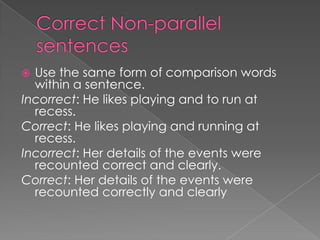  Use the same form of comparison words
  within a sentence.
Incorrect: He likes playing and to run at
  recess.
Correct: He likes playing and running at
  recess.
Incorrect: Her details of the events were
  recounted correct and clearly.
Correct: Her details of the events were
  recounted correctly and clearly
 