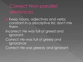  Keep nouns, adjectives and verbs
  constant in a descriptive list; don't mix
  them.
Incorrect: He was full of greed and
  ignorant.
Correct: He was full of greed and
  ignorance
Correct: He was greedy and ignorant.
 