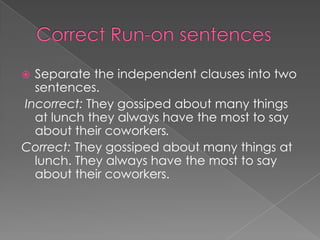  Separate the independent clauses into two
  sentences.
Incorrect: They gossiped about many things
  at lunch they always have the most to say
  about their coworkers.
Correct: They gossiped about many things at
  lunch. They always have the most to say
  about their coworkers.
 