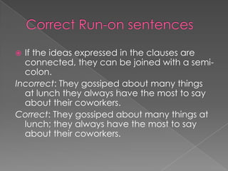  If the ideas expressed in the clauses are
  connected, they can be joined with a semi-
  colon.
Incorrect: They gossiped about many things
  at lunch they always have the most to say
  about their coworkers.
Correct: They gossiped about many things at
  lunch; they always have the most to say
  about their coworkers.
 