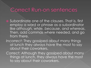  Subordinate one of the clauses. That is, first
  employ a word or phrase as a subordinator
  like although, while, because, and whereas.
  Then, add commas where needed, and go
  from there.
Incorrect: They gossiped about many things
  at lunch they always have the most to say
  about their coworkers.
Correct: Although they gossiped about many
  things at lunch, they always have the most
  to say about their coworkers.
 