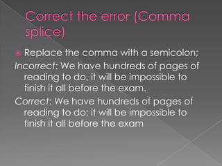  Replace the comma with a semicolon;
Incorrect: We have hundreds of pages of
  reading to do, it will be impossible to
  finish it all before the exam.
Correct: We have hundreds of pages of
  reading to do; it will be impossible to
  finish it all before the exam
 