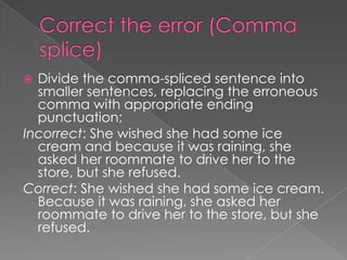  Divide the comma-spliced sentence into
  smaller sentences, replacing the erroneous
  comma with appropriate ending
  punctuation;
Incorrect: She wished she had some ice
  cream and because it was raining, she
  asked her roommate to drive her to the
  store, but she refused.
Correct: She wished she had some ice cream.
  Because it was raining, she asked her
  roommate to drive her to the store, but she
  refused.
 