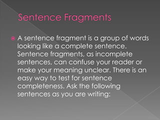    A sentence fragment is a group of words
    looking like a complete sentence.
    Sentence fragments, as incomplete
    sentences, can confuse your reader or
    make your meaning unclear. There is an
    easy way to test for sentence
    completeness. Ask the following
    sentences as you are writing:
 