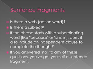  Is there a verb (action word)?
 Is there a subject?
 If the phrase starts with a subordinating
  word (like "because" or "since"), does it
  also include an independent clause to
  complete the thought?
 If you answered "no" to any of these
  questions, you've got yourself a sentence
  fragment.
 
