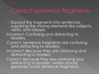  Expand the fragments into sentences,
  supplying the missing elements like subjects,
  verbs, and clauses.
Incorrect: Confusing and distracting to
  readers.
Correct: Sentence fragments are confusing
  and distracting to readers.
Incorrect: Because they are confusing and
  distracting to readers.
Correct: Because they are confusing and
  distracting to readers, writers should
  generally avoid sentence fragments.
 