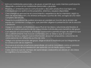    Estimula habilidades personales y de grupo al permitir que cada miembro participante
    desarrolle y potencie las habilidades personales y grupales.
   Propicia un ambiente para la comunicación y discusión productiva si se logra una
    interdependencia óptima entre propósitos, sistemas y equipos disponibles
   Crea sinergia al aprovechar el conocimiento y experiencia de los miembros, según su
    área de especialización y los diversos enfoques o puntos de vista, se logra así una visión
    completa del estudio
   Presenta la posibilidad de realizar procesos en paralelo en función de la división del
    equipo en comisiones o subgrupos, que permiten aligerar la presentación de la solución
    u producto
   Asegura la calidad, confiabilidad y exactitud en las ideas y soluciones planteadas al
    extraer el máximo provecho de las capacidades individuales para beneficio del grupo
   Con relación al conocimiento, el trabajo colaborativo permite el logro de objetivos que
    son cualitativamente más ricos en contenidos. Esto se debe a que al conocer
    diferentes temas y adquirir nueva información, se reúnen propuestas y soluciones de
    varias personas con diferentes puntos de vista
   Obliga a la autoevaluación del grupo. Exige evaluar lo realizado por los integrantes en
    la consecución de los objetivos
   Promueve el proceso enseñanza-aprendizaje, el cual es concebido como un proceso
    activo, producto de la interrelación del aprendiz con el medio que lo rodea
   Cabe destacar que las ventajas del aprendizaje colaborativo se ubican en dos áreas
    la cognitiva y la socioafectiva.
 