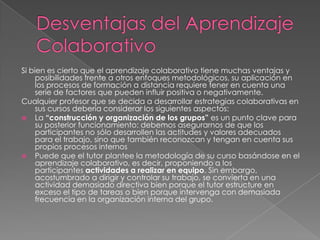 Si bien es cierto que el aprendizaje colaborativo tiene muchas ventajas y
     posibilidades frente a otros enfoques metodológicos, su aplicación en
     los procesos de formación a distancia requiere tener en cuenta una
     serie de factores que pueden influir positiva o negativamente.
Cualquier profesor que se decida a desarrollar estrategias colaborativas en
     sus cursos debería considerar los siguientes aspectos:
 La “construcción y organización de los grupos” es un punto clave para
     su posterior funcionamiento: debemos asegurarnos de que los
     participantes no sólo desarrollen las actitudes y valores adecuados
     para el trabajo, sino que también reconozcan y tengan en cuenta sus
     propios procesos internos
 Puede que el tutor plantee la metodología de su curso basándose en el
     aprendizaje colaborativo, es decir, proponiendo a los
     participantes actividades a realizar en equipo. Sin embargo,
     acostumbrado a dirigir y controlar su trabajo, se convierta en una
     actividad demasiado directiva bien porque el tutor estructure en
     exceso el tipo de tareas o bien porque intervenga con demasiada
     frecuencia en la organización interna del grupo.
 