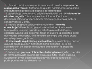 oLa función del docente queda enmarcada en dar las pautas de
organización y tareas tratando de que los participantes adquieran
una autonomía progresiva al grupo de aprendizaje
oEl aprendizaje colaborativo exige la realización de “actividades de
alto nivel cognitivo”:buscar y evaluar información, tomar
decisiones, relacionar ideas, hacer críticas constructivas, aplicar
conocimientos, y otras.
oEl trabajo en grupo colaborativo supone un “ritmo de
aprendizaje” diferente al aprendizaje individual. A la hora de
temporalizar un curso basado en estrategias metodológicas
colaborativas no sólo debemos tener en cuenta la dificultad de las
actividades propuestas, sino también el tiempo que cada grupo
necesita para organizarse
o El proceso de seguimiento y evaluación de estos trabajos, que, en
algunos casos, pueden ocasionar cierta dificultad , el rol de
coordinación del docente se puede extender en la etapa de
evaluación.
oEl trabajar en grupos colaborativos heterogéneos significa atender
de forma positiva la diversidad, así pues el tutor tendrá especial
cuidado en evitar posibles prejuicios y estereotipos hacia los
participantes y entre ellos mismos.
 