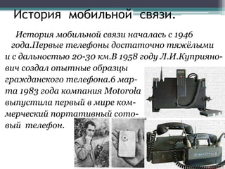 История мобильной связи.
История мобильной связи началась с 1946
года.Первые телефоны достаточно тяжёлыми
и с дальностью 2...