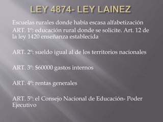 Escuelas rurales donde había escasa alfabetización
ART. 1º: educación rural donde se solicite. Art. 12 de
la ley 1420 enseñanza establecida
ART. 2º: sueldo igual al de los territorios nacionales
ART. 3º: $60000 gastos internos
ART. 4º: rentas generales
ART. 5º: el Consejo Nacional de Educación- Poder
Ejecutivo
 