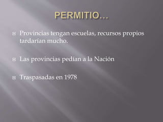  Provincias tengan escuelas, recursos propios
tardarían mucho.
 Las provincias pedían a la Nación
 Traspasadas en 1978
 