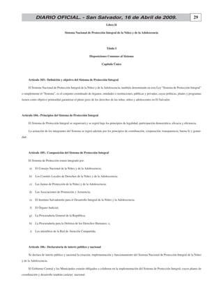 DIARIO OFICIAL. - San Salvador, 16 de Abril de 2009.                                                                                  29
                                                                         libro ii

                                     Sistema Nacional de Protección integral de la Niñez y de la adolescencia




                                                                          Título i

                                                          Disposiciones comunes al Sistema

                                                                     capitulo Único




       Artículo 103.- Definición y objetivo del Sistema de Protección Integral

       El Sistema Nacional de Protección Integral de la Niñez y de la Adolescencia, también denominado en esta Ley “Sistema de Protección Integral”
o simplemente el “Sistema”, es el conjunto coordinado de órganos, entidades o instituciones, públicas y privadas, cuyas políticas, planes y programas
tienen como objetivo primordial garantizar el pleno goce de los derechos de las niñas, niños y adolescentes en El Salvador.




artículo 104.- Principios del Sistema de Protección integral

       El Sistema de Protección Integral se organizará y se regirá bajo los principios de legalidad, participación democrática, eficacia y eficiencia.

       La actuación de los integrantes del Sistema se regirá además por los principios de coordinación, cooperación, transparencia, buena fe y gratui-
dad.




       artículo 105.- composición del Sistema de Protección integral

       El Sistema de Protección estará integrado por:

       a)    El Consejo Nacional de la Niñez y de la Adolescencia;

       b)    Los Comités Locales de Derechos de la Niñez y de la Adolescencia;

       c)    Las Juntas de Protección de la Niñez y de la Adolescencia;

       d)    Las Asociaciones de Promoción y Asistencia;

       e)    El Instituto Salvadoreño para el Desarrollo Integral de la Niñez y la Adolescencia;

        f)   El Órgano Judicial;

       g)    La Procuraduría General de la República;

       h)    La Procuraduría para la Defensa de los Derechos Humanos; e,

        i)   Los miembros de la Red de Atención Compartida.




       artículo 106.- Declaratoria de interés público y nacional

       Se declara de interés público y nacional la creación, implementación y funcionamiento del Sistema Nacional de Protección Integral de la Niñez
y de la Adolescencia.

       El Gobierno Central y los Municipales estarán obligados a colaborar en la implementación del Sistema de Protección Integral, cuyos planes de
coordinación y desarrollo tendrán carácter nacional.
 