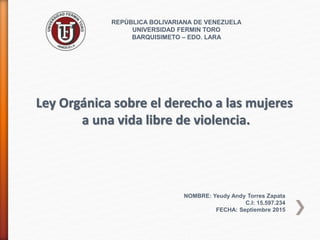 REPÚBLICA BOLIVARIANA DE VENEZUELA
UNIVERSIDAD FERMIN TORO
BARQUISIMETO – EDO. LARA
NOMBRE: Yeudy Andy Torres Zapata
C.I: 15.597.234
FECHA: Septiembre 2015
Ley Orgánica sobre el derecho a las mujeres
a una vida libre de violencia.
 