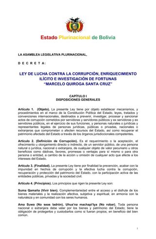 Estado Plurinacional de Bolivia


LA ASAMBLEA LEGISLATIVA PLURINACIONAL,

D E C R E T A:


LEY DE LUCHA CONTRA LA CORRUPCIÓN, ENRIQUECIMIENTO
         ILÍCITO E INVESTIGACIÓN DE FORTUNAS
            “MARCELO QUIROGA SANTA CRUZ”


                                   CAPÍTULO I
                            DISPOSICIONES GENERALES


Artículo 1. (Objeto). La presente Ley tiene por objeto establecer mecanismos, y
procedimientos en el marco de la Constitución Política del Estado, leyes, tratados y
convenciones internacionales, destinados a prevenir, investigar, procesar y sancionar
actos de corrupción cometidos por servidoras y servidores públicos y ex servidoras y ex
servidores públicos, en el ejercicio de sus funciones, y personas naturales o jurídicas y
representantes legales de personas jurídicas, públicas o privadas, nacionales o
extranjeras que comprometan o afecten recursos del Estado, así como recuperar el
patrimonio afectado del Estado a través de los órganos jurisdiccionales competentes.

Artículo 2. (Definición de Corrupción). Es el requerimiento o la aceptación, el
ofrecimiento u otorgamiento directo o indirecto, de un servidor público, de una persona
natural o jurídica, nacional o extranjera, de cualquier objeto de valor pecuniario u otros
beneficios como dádivas, favores, promesas o ventajas para sí mismo o para otra
persona o entidad, a cambio de la acción u omisión de cualquier acto que afecte a los
intereses del Estado.

Artículo 3. (Finalidad). La presente Ley tiene por finalidad la prevención, acabar con la
impunidad en hechos de corrupción y la efectiva lucha contra la corrupción,
recuperación y protección del patrimonio del Estado, con la participación activa de las
entidades públicas, privadas y la sociedad civil.

Artículo 4. (Principios). Los principios que rigen la presente Ley son:

Suma Qamaña (Vivir bien). Complementariedad entre el acceso y el disfrute de los
bienes materiales y la realización afectiva, subjetiva y espiritual, en armonía con la
naturaleza y en comunidad con los seres humanos.

Ama Suwa (No seas ladrón), Uhua’na machapi’tya (No robar). Toda persona
nacional o extranjera debe velar por los bienes y patrimonio del Estado; tiene la
obligación de protegerlos y custodiarlos como si fueran propios, en beneficio del bien
común.



                                                                                         1
 