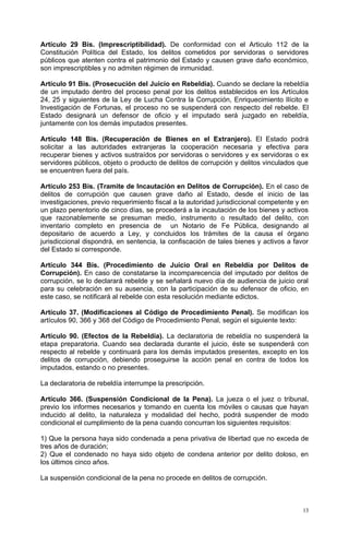 Artículo 29 Bis. (Imprescriptibilidad). De conformidad con el Articulo 112 de la
Constitución Política del Estado, los delitos cometidos por servidoras o servidores
públicos que atenten contra el patrimonio del Estado y causen grave daño económico,
son imprescriptibles y no admiten régimen de inmunidad.

Artículo 91 Bis. (Prosecución del Juicio en Rebeldía). Cuando se declare la rebeldía
de un imputado dentro del proceso penal por los delitos establecidos en los Artículos
24, 25 y siguientes de la Ley de Lucha Contra la Corrupción, Enriquecimiento Ilícito e
Investigación de Fortunas, el proceso no se suspenderá con respecto del rebelde. El
Estado designará un defensor de oficio y el imputado será juzgado en rebeldía,
juntamente con los demás imputados presentes.

Artículo 148 Bis. (Recuperación de Bienes en el Extranjero). El Estado podrá
solicitar a las autoridades extranjeras la cooperación necesaria y efectiva para
recuperar bienes y activos sustraídos por servidoras o servidores y ex servidoras o ex
servidores públicos, objeto o producto de delitos de corrupción y delitos vinculados que
se encuentren fuera del país.

Artículo 253 Bis. (Tramite de Incautación en Delitos de Corrupción). En el caso de
delitos de corrupción que causen grave daño al Estado, desde el inicio de las
investigaciones, previo requerimiento fiscal a la autoridad jurisdiccional competente y en
un plazo perentorio de cinco días, se procederá a la incautación de los bienes y activos
que razonablemente se presuman medio, instrumento o resultado del delito, con
inventario completo en presencia de un Notario de Fe Pública, designando al
depositario de acuerdo a Ley, y concluidos los trámites de la causa el órgano
jurisdiccional dispondrá, en sentencia, la confiscación de tales bienes y activos a favor
del Estado si corresponde.

Artículo 344 Bis. (Procedimiento de Juicio Oral en Rebeldía por Delitos de
Corrupción). En caso de constatarse la incomparecencia del imputado por delitos de
corrupción, se lo declarará rebelde y se señalará nuevo día de audiencia de juicio oral
para su celebración en su ausencia, con la participación de su defensor de oficio, en
este caso, se notificará al rebelde con esta resolución mediante edictos.

Artículo 37. (Modificaciones al Código de Procedimiento Penal). Se modifican los
artículos 90, 366 y 368 del Código de Procedimiento Penal, según el siguiente texto:

Artículo 90. (Efectos de la Rebeldía). La declaratoria de rebeldía no suspenderá la
etapa preparatoria. Cuando sea declarada durante el juicio, éste se suspenderá con
respecto al rebelde y continuará para los demás imputados presentes, excepto en los
delitos de corrupción, debiendo proseguirse la acción penal en contra de todos los
imputados, estando o no presentes.

La declaratoria de rebeldía interrumpe la prescripción.

Artículo 366. (Suspensión Condicional de la Pena). La jueza o el juez o tribunal,
previo los informes necesarios y tomando en cuenta los móviles o causas que hayan
inducido al delito, la naturaleza y modalidad del hecho, podrá suspender de modo
condicional el cumplimiento de la pena cuando concurran los siguientes requisitos:

1) Que la persona haya sido condenada a pena privativa de libertad que no exceda de
tres años de duración;
2) Que el condenado no haya sido objeto de condena anterior por delito doloso, en
los últimos cinco años.

La suspensión condicional de la pena no procede en delitos de corrupción.



                                                                                        13
 