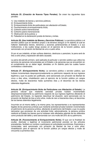 Artículo 25. (Creación de Nuevos Tipos Penales). Se crean los siguientes tipos
penales:

1)   Uso indebido de bienes y servicios públicos;
2)   Enriquecimiento ilícito;
3)   Enriquecimiento ilícito de particulares con afectación al Estado;
4)   Favorecimiento al enriquecimiento ilícito;
5)   Cohecho activo transnacional;
6)   Cohecho pasivo transnacional;
7)   Obstrucción de la justicia; y
8)   Falsedad en la declaración jurada de bienes y rentas.

Artículo 26. (Uso Indebido de Bienes y Servicios Públicos). La servidora pública o el
servidor público que en beneficio propio o de terceros otorgue un fin distinto al cual se
hallaren destinados bienes, derechos y acciones pertenecientes al Estado o a sus
instituciones, a las cuales tenga acceso en el ejercicio de la función pública, será
sancionado con privación de libertad de uno a cuatro años.

Si por el uso indebido, el bien sufriere deterioro, destrozos o pereciere, la pena será de
tres a ocho años y reparación del daño causado.

La pena del párrafo primero, será aplicada al particular o servidor público que utilice los
servicios de personas remuneradas por el Estado o de personas que se encuentren en
el cumplimiento de un deber legal, dándoles un fin distinto para los cuales fueron
contratados o destinados.

Artículo 27. (Enriquecimiento Ilícito). La servidora pública o servidor público, que
hubiere incrementado desproporcionadamente su patrimonio respecto de sus ingresos
legítimos y que no pueda ser justificado, será sancionado con privación de libertad de
cinco a diez años, inhabilitación para el ejercicio de la función pública y/o cargos
electos, multa de doscientos hasta quinientos días y el decomiso de los bienes
obtenidos ilegalmente.


Articulo 28. (Enriquecimiento Ilícito de Particulares con Afectación al Estado). La
persona natural que mediante actividad privada hubiere incrementado
desproporcionadamente su patrimonio respecto de sus ingresos legítimos afectando el
patrimonio del Estado, no logrando desvirtuar tal situación, será sancionada con la
privación de libertad de tres a ocho años, multa de cien a trescientos días y el decomiso
de los bienes obtenidos ilegalmente.

Incurrirán en el mismo delito y la misma pena, los representantes o ex representantes
legales de las personas jurídicas que mediante actividad privada hubieren incrementado
el patrimonio de la persona jurídica, afectando el patrimonio del Estado y que no pueda
demostrar que provienen de una actividad lícita; adicionalmente, la persona jurídica
restituirá al Estado los bienes que le hubiesen sido afectados además de los obtenidos
como producto del delito y será sancionada con una multa del 25% de su patrimonio.

Artículo 29. (Favorecimiento al Enriquecimiento Ilícito). El que con la finalidad de
ocultar, disimular o legitimar el incremento patrimonial previsto en los artículos
precedentes, facilitare su nombre o participare en actividades económicas, financieras y
comerciales, será sancionado con privación de libertad de tres a ocho años,
inhabilitación para el ejercicio de la función pública y/o cargos electos y multa de
cincuenta a quinientos días.




                                                                                          7
 