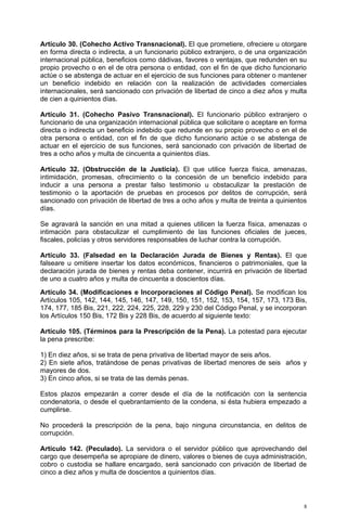 Artículo 30. (Cohecho Activo Transnacional). El que prometiere, ofreciere u otorgare
en forma directa o indirecta, a un funcionario público extranjero, o de una organización
internacional pública, beneficios como dádivas, favores o ventajas, que redunden en su
propio provecho o en el de otra persona o entidad, con el fin de que dicho funcionario
actúe o se abstenga de actuar en el ejercicio de sus funciones para obtener o mantener
un beneficio indebido en relación con la realización de actividades comerciales
internacionales, será sancionado con privación de libertad de cinco a diez años y multa
de cien a quinientos días.

Artículo 31. (Cohecho Pasivo Transnacional). El funcionario público extranjero o
funcionario de una organización internacional pública que solicitare o aceptare en forma
directa o indirecta un beneficio indebido que redunde en su propio provecho o en el de
otra persona o entidad, con el fin de que dicho funcionario actúe o se abstenga de
actuar en el ejercicio de sus funciones, será sancionado con privación de libertad de
tres a ocho años y multa de cincuenta a quinientos días.

Artículo 32. (Obstrucción de la Justicia). El que utilice fuerza física, amenazas,
intimidación, promesas, ofrecimiento o la concesión de un beneficio indebido para
inducir a una persona a prestar falso testimonio u obstaculizar la prestación de
testimonio o la aportación de pruebas en procesos por delitos de corrupción, será
sancionado con privación de libertad de tres a ocho años y multa de treinta a quinientos
días.

Se agravará la sanción en una mitad a quienes utilicen la fuerza física, amenazas o
intimación para obstaculizar el cumplimiento de las funciones oficiales de jueces,
fiscales, policías y otros servidores responsables de luchar contra la corrupción.

Artículo 33. (Falsedad en la Declaración Jurada de Bienes y Rentas). El que
falseare u omitiere insertar los datos económicos, financieros o patrimoniales, que la
declaración jurada de bienes y rentas deba contener, incurrirá en privación de libertad
de uno a cuatro años y multa de cincuenta a doscientos días.
Artículo 34. (Modificaciones e Incorporaciones al Código Penal). Se modifican los
Artículos 105, 142, 144, 145, 146, 147, 149, 150, 151, 152, 153, 154, 157, 173, 173 Bis,
174, 177, 185 Bis, 221, 222, 224, 225, 228, 229 y 230 del Código Penal, y se incorporan
los Artículos 150 Bis, 172 Bis y 228 Bis, de acuerdo al siguiente texto:

Artículo 105. (Términos para la Prescripción de la Pena). La potestad para ejecutar
la pena prescribe:

1) En diez años, si se trata de pena privativa de libertad mayor de seis años.
2) En siete años, tratándose de penas privativas de libertad menores de seis años y
mayores de dos.
3) En cinco años, si se trata de las demás penas.

Estos plazos empezarán a correr desde el día de la notificación con la sentencia
condenatoria, o desde el quebrantamiento de la condena, si ésta hubiera empezado a
cumplirse.

No procederá la prescripción de la pena, bajo ninguna circunstancia, en delitos de
corrupción.

Artículo 142. (Peculado). La servidora o el servidor público que aprovechando del
cargo que desempeña se apropiare de dinero, valores o bienes de cuya administración,
cobro o custodia se hallare encargado, será sancionado con privación de libertad de
cinco a diez años y multa de doscientos a quinientos días.




                                                                                       8
 