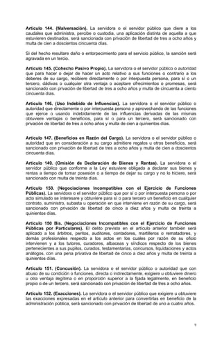 Artículo 144. (Malversación). La servidora o el servidor público que diere a los
caudales que administra, percibe o custodia, una aplicación distinta de aquella a que
estuvieren destinados, será sancionada con privación de libertad de tres a ocho años y
multa de cien a doscientos cincuenta días.

Si del hecho resultare daño o entorpecimiento para el servicio público, la sanción será
agravada en un tercio.

Artículo 145. (Cohecho Pasivo Propio). La servidora o el servidor público o autoridad
que para hacer o dejar de hacer un acto relativo a sus funciones o contrario a los
deberes de su cargo, recibiere directamente o por interpuesta persona, para sí o un
tercero, dádivas o cualquier otra ventaja o aceptare ofrecimientos o promesas, será
sancionado con privación de libertad de tres a ocho años y multa de cincuenta a ciento
cincuenta días.

Artículo 146. (Uso Indebido de Influencias). La servidora o el servidor público o
autoridad que directamente o por interpuesta persona y aprovechando de las funciones
que ejerce o usando indebidamente de las influencias derivadas de las mismas
obtuviere ventajas o beneficios, para sí o para un tercero, será sancionado con
privación de libertad de tres a ocho años y multa de cien a quinientos días.


Artículo 147. (Beneficios en Razón del Cargo). La servidora o el servidor público o
autoridad que en consideración a su cargo admitiere regalos u otros beneficios, será
sancionado con privación de libertad de tres a ocho años y multa de cien a doscientos
cincuenta días.

Artículo 149. (Omisión de Declaración de Bienes y Rentas). La servidora o el
servidor público que conforme a la Ley estuviere obligado a declarar sus bienes y
rentas a tiempo de tomar posesión o a tiempo de dejar su cargo y no lo hiciere, será
sancionado con multa de treinta días.

Artículo 150. (Negociaciones Incompatibles con el Ejercicio de Funciones
Públicas). La servidora o el servidor público que por sí o por interpuesta persona o por
acto simulado se interesare y obtuviere para sí o para tercero un beneficio en cualquier
contrato, suministro, subasta u operación en que interviene en razón de su cargo, será
sancionado con privación de libertad de cinco a diez años y multa de treinta a
quinientos días.

Artículo 150 Bis. (Negociaciones Incompatibles con el Ejercicio de Funciones
Públicas por Particulares). El delito previsto en el artículo anterior también será
aplicado a los árbitros, peritos, auditores, contadores, martilleros o rematadores, y
demás profesionales respecto a los actos en los cuales por razón de su oficio
intervienen y a los tutores, curadores, albaceas y síndicos respecto de los bienes
pertenecientes a sus pupilos, curados, testamentarias, concursos, liquidaciones y actos
análogos, con una pena privativa de libertad de cinco a diez años y multa de treinta a
quinientos días.

Artículo 151. (Concusión). La servidora o el servidor público o autoridad que con
abuso de su condición o funciones, directa o indirectamente, exigiere u obtuviere dinero
u otra ventaja ilegítima o en proporción superior a la fijada legalmente, en beneficio
propio o de un tercero, será sancionado con privación de libertad de tres a ocho años.

Artículo 152. (Exacciones). La servidora o el servidor público que exigiere u obtuviere
las exacciones expresadas en el artículo anterior para convertirlas en beneficio de la
administración pública, será sancionado con privación de libertad de uno a cuatro años.



                                                                                       9
 