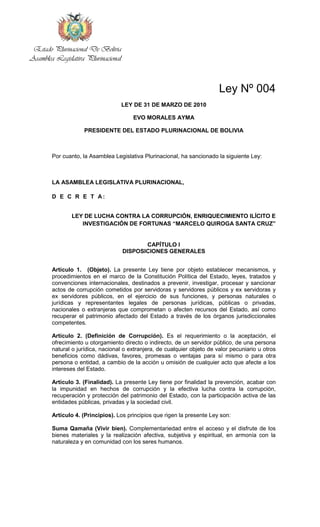Estado Plurinacional De Bolivia
Asamblea Legislativa Plurinacional



                                                                           Ley Nº 004
                                     LEY DE 31 DE MARZO DE 2010

                                        EVO MORALES AYMA

                    PRESIDENTE DEL ESTADO PLURINACIONAL DE BOLIVIA



        Por cuanto, la Asamblea Legislativa Plurinacional, ha sancionado la siguiente Ley:



        LA ASAMBLEA LEGISLATIVA PLURINACIONAL,

        D E C R E T A:


               LEY DE LUCHA CONTRA LA CORRUPCIÓN, ENRIQUECIMIENTO ILÍCITO E
                  INVESTIGACIÓN DE FORTUNAS “MARCELO QUIROGA SANTA CRUZ”


                                            CAPÍTULO I
                                     DISPOSICIONES GENERALES


        Artículo 1. (Objeto). La presente Ley tiene por objeto establecer mecanismos, y
        procedimientos en el marco de la Constitución Política del Estado, leyes, tratados y
        convenciones internacionales, destinados a prevenir, investigar, procesar y sancionar
        actos de corrupción cometidos por servidoras y servidores públicos y ex servidoras y
        ex servidores públicos, en el ejercicio de sus funciones, y personas naturales o
        jurídicas y representantes legales de personas jurídicas, públicas o privadas,
        nacionales o extranjeras que comprometan o afecten recursos del Estado, así como
        recuperar el patrimonio afectado del Estado a través de los órganos jurisdiccionales
        competentes.

        Artículo 2. (Definición de Corrupción). Es el requerimiento o la aceptación, el
        ofrecimiento u otorgamiento directo o indirecto, de un servidor público, de una persona
        natural o jurídica, nacional o extranjera, de cualquier objeto de valor pecuniario u otros
        beneficios como dádivas, favores, promesas o ventajas para sí mismo o para otra
        persona o entidad, a cambio de la acción u omisión de cualquier acto que afecte a los
        intereses del Estado.

        Artículo 3. (Finalidad). La presente Ley tiene por finalidad la prevención, acabar con
        la impunidad en hechos de corrupción y la efectiva lucha contra la corrupción,
        recuperación y protección del patrimonio del Estado, con la participación activa de las
        entidades públicas, privadas y la sociedad civil.

        Artículo 4. (Principios). Los principios que rigen la presente Ley son:

        Suma Qamaña (Vivir bien). Complementariedad entre el acceso y el disfrute de los
        bienes materiales y la realización afectiva, subjetiva y espiritual, en armonía con la
        naturaleza y en comunidad con los seres humanos.
 