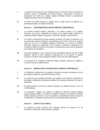 I.     La organización territorial tiene como finalidad fortalecer la cohesión territorial y garantizar la
       soberanía, unidad e indivisibilidad del territorio boliviano, estableciendo un sistema de
       organización del territorio que configure unidades territoriales funcional y espacialmente
       integradas de forma armónica y equilibrada.

II.    El territorio del Estado boliviano se organiza para un mejor ejercicio del gobierno y la
       administración pública, en unidades territoriales.

       Artículo 15.   (CONFORMACIÓN DE NUEVAS UNIDADES TERRITORIALES).

I.     Los territorios indígena originario campesinos y las regiones pasarán a ser unidades
       territoriales una vez que, cumpliendo los requisitos de ley, hayan decidido constituirse en
       autonomías indígena originaria campesinas o autonomías regionales, respectivamente.

II.    La creación y conformación de nuevas unidades territoriales está sujeta a lo dispuesto en la
       ley especial que regula las condiciones y procedimientos para el efecto, y deberá ser aprobada
       cada una por ley de la Asamblea Legislativa Plurinacional. La creación de unidades
       territoriales respetará el cumplimiento de los requisitos y condiciones establecidos en la
       Constitución Política del Estado y la ley especial, su inobservancia será causal de nulidad del
       acto normativo correspondiente.

III.   Los nuevos municipios a crearse tendrán una base demográfica mínima de diez mil (10.000)
       habitantes, además de otras condiciones establecidas por la ley especial. En aquellos
       municipios en frontera, la base demográfica mínima será de cinco mil (5.000) habitantes.

IV.    La conversión de un municipio en autonomía indígena originaria campesina no significa la
       creación de una nueva unidad territorial.


       Artículo 16.   (MODIFICACIÓN Y DELIMITACIÓN DE UNIDADES TERRITORIALES).

I.     La modificación y delimitación de las unidades territoriales está sujeta a lo dispuesto en la ley
       que regula las condiciones y procedimientos para el efecto.

II.    La creación de nuevas unidades territoriales, que cumplan con los requisitos establecidos por
       ley, implica la modificación y delimitación simultánea de las unidades territoriales de las que se
       desprenden.

III.   El Estado promoverá la fusión de unidades territoriales con población inferior a cinco mil
       (5.000) habitantes.

IV.    Los municipios o regiones que adopten la cualidad de autonomía indígena originaria
       campesina podrán modificar su condición de unidades territoriales a la categoría de territorio
       indígena originario campesino, en caso de consolidar su territorialidad ancestral, al amparo de
       lo establecido en el Parágrafo I del Artículo 293 de la Constitución Política del Estado.


       Artículo 17.   (CONFLICTO DE LÍMITES).

I.     Los conflictos de límites existentes entre municipios deberán ser resueltos en la vía
       conciliatoria considerando criterios históricos y culturales.
 