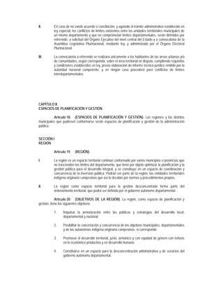 II.       En caso de no existir acuerdo o conciliación, y agotado el trámite administrativo establecido en
          ley especial, los conflictos de límites existentes entre las unidades territoriales municipales de
          un mismo departamento y que no comprometan límites departamentales, serán dirimidos por
          referendo, a solicitud del Órgano Ejecutivo del nivel central del Estado y a convocatoria de la
          Asamblea Legislativa Plurinacional, mediante ley, y administrado por el Órgano Electoral
          Plurinacional.

III.      La convocatoria a referendo se realizará únicamente a los habitantes de las áreas urbanas y/o
          de comunidades, según corresponda, sobre el área territorial en disputa, cumpliendo requisitos
          y condiciones establecidos en ley, previa elaboración de informe técnico-jurídico emitido por la
          autoridad nacional competente, y en ningún caso procederá para conflictos de límites
          interdepartamentales.




CAPÍTULO II
ESPACIOS DE PLANIFICACIÓN Y GESTIÓN

          Artículo 18. (ESPACIOS DE PLANIFICACIÓN Y GESTIÓN). Las regiones y los distritos
municipales que pudiesen conformarse serán espacios de planificación y gestión de la administración
pública.


SECCIÓN I
REGIÓN

          Artículo 19.   (REGIÓN).

I.        La región es un espacio territorial continuo conformado por varios municipios o provincias que
          no trascienden los límites del departamento, que tiene por objeto optimizar la planificación y la
          gestión pública para el desarrollo integral, y se constituye en un espacio de coordinación y
          concurrencia de la inversión pública. Podrán ser parte de la región, las entidades territoriales
          indígena originario campesinas que así lo decidan por normas y procedimientos propios.

II.       La región como espacio territorial para la gestión desconcentrada forma parte del
          ordenamiento territorial, que podrá ser definida por el gobierno autónomo departamental.

            Artículo 20. (OBJETIVOS DE LA REGIÓN). La región, como espacio de planificación y
gestión, tiene los siguientes objetivos:

          1.    Impulsar la armonización entre las políticas y estrategias del desarrollo local,
                departamental y nacional.

          2.    Posibilitar la concertación y concurrencia de los objetivos municipales, departamentales
                y de las autonomías indígena originaria campesinas, si corresponde.

          3.    Promover el desarrollo territorial, justo, armónico y con equidad de género con énfasis
                en lo económico productivo y en desarrollo humano.

          4.    Constituirse en un espacio para la desconcentración administrativa y de servicios del
                gobierno autónomo departamental.
 