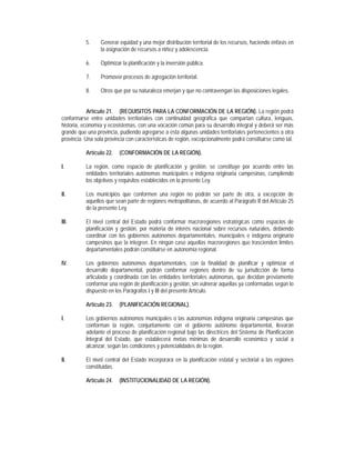 5.    Generar equidad y una mejor distribución territorial de los recursos, haciendo énfasis en
                 la asignación de recursos a niñez y adolescencia.

           6.    Optimizar la planificación y la inversión pública.

           7.    Promover procesos de agregación territorial.

           8.    Otros que por su naturaleza emerjan y que no contravengan las disposiciones legales.


            Artículo 21. (REQUISITOS PARA LA CONFORMACIÓN DE LA REGIÓN). La región podrá
conformarse entre unidades territoriales con continuidad geográfica que compartan cultura, lenguas,
historia, economía y ecosistemas, con una vocación común para su desarrollo integral y deberá ser más
grande que una provincia, pudiendo agregarse a ésta algunas unidades territoriales pertenecientes a otra
provincia. Una sola provincia con características de región, excepcionalmente podrá constituirse como tal.

           Artículo 22.   (CONFORMACIÓN DE LA REGIÓN).

I.         La región, como espacio de planificación y gestión, se constituye por acuerdo entre las
           entidades territoriales autónomas municipales o indígena originaria campesinas, cumpliendo
           los objetivos y requisitos establecidos en la presente Ley.

II.        Los municipios que conformen una región no podrán ser parte de otra, a excepción de
           aquellos que sean parte de regiones metropolitanas, de acuerdo al Parágrafo II del Artículo 25
           de la presente Ley.

III.       El nivel central del Estado podrá conformar macroregiones estratégicas como espacios de
           planificación y gestión, por materia de interés nacional sobre recursos naturales, debiendo
           coordinar con los gobiernos autónomos departamentales, municipales e indígena originario
           campesinos que la integren. En ningún caso aquellas macroregiones que trascienden límites
           departamentales podrán constituirse en autonomía regional.

IV.        Los gobiernos autónomos departamentales, con la finalidad de planificar y optimizar el
           desarrollo departamental, podrán conformar regiones dentro de su jurisdicción de forma
           articulada y coordinada con las entidades territoriales autónomas, que decidan previamente
           conformar una región de planificación y gestión, sin vulnerar aquellas ya conformadas según lo
           dispuesto en los Parágrafos I y III del presente Artículo.

           Artículo 23.   (PLANIFICACIÓN REGIONAL).

I.         Los gobiernos autónomos municipales o las autonomías indígena originaria campesinas que
           conforman la región, conjuntamente con el gobierno autónomo departamental, llevarán
           adelante el proceso de planificación regional bajo las directrices del Sistema de Planificación
           Integral del Estado, que establecerá metas mínimas de desarrollo económico y social a
           alcanzar, según las condiciones y potencialidades de la región.

II.        El nivel central del Estado incorporará en la planificación estatal y sectorial a las regiones
           constituidas.

           Artículo 24.   (INSTITUCIONALIDAD DE LA REGIÓN).
 