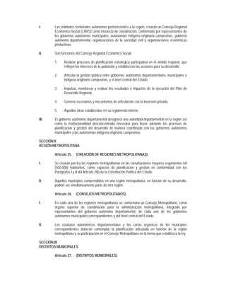 I.      Las entidades territoriales autónomas pertenecientes a la región, crearán un Consejo Regional
        Económico Social (CRES) como instancia de coordinación, conformado por representantes de
        los gobiernos autónomos municipales, autonomías indígena originaria campesinas, gobierno
        autónomo departamental, organizaciones de la sociedad civil y organizaciones económicas
        productivas.

II.     Son funciones del Consejo Regional Económico Social:

        1.    Realizar procesos de planificación estratégica participativa en el ámbito regional, que
              reflejen los intereses de la población y establezcan las acciones para su desarrollo.

        2.    Articular la gestión pública entre gobiernos autónomos departamentales, municipales e
              indígena originario campesinos, y el nivel central del Estado.

        3.    Impulsar, monitorear y evaluar los resultados e impactos de la ejecución del Plan de
              Desarrollo Regional.

        4.    Generar escenarios y mecanismos de articulación con la inversión privada.

        5.    Aquellas otras establecidas en su reglamento interno.

III.    El gobierno autónomo departamental designará una autoridad departamental en la región así
        como la institucionalidad desconcentrada necesaria para llevar adelante los procesos de
        planificación y gestión del desarrollo de manera coordinada con los gobiernos autónomos
        municipales y las autonomías indígena originaria campesinas.

SECCIÓN II
REGIÓN METROPOLITANA

        Artículo 25.   (CREACIÓN DE REGIONES METROPOLITANAS).

I.      Se crearán por ley las regiones metropolitanas en las conurbaciones mayores a quinientos mil
        (500.000) habitantes, como espacios de planificación y gestión en conformidad con los
        Parágrafos I y II del Artículo 280 de la Constitución Política del Estado.

II.     Aquellos municipios comprendidos en una región metropolitana, en función de su desarrollo,
        podrán ser simultáneamente parte de otra región.

        Artículo 26.   (CONSEJOS METROPOLITANOS).

I.      En cada una de las regiones metropolitanas se conformará un Consejo Metropolitano, como
        órgano superior de coordinación para la administración metropolitana, integrado por
        representantes del gobierno autónomo departamental, de cada uno de los gobiernos
        autónomos municipales correspondientes y del nivel central del Estado.

II.     Los estatutos autonómicos departamentales y las cartas orgánicas de los municipios
        correspondientes deberán contemplar la planificación articulada en función de la región
        metropolitana y su participación en el Consejo Metropolitano en la forma que establezca la ley.

SECCIÓN III
DISTRITOS MUNICIPALES

        Artículo 27.   (DISTRITOS MUNICIPALES).
 