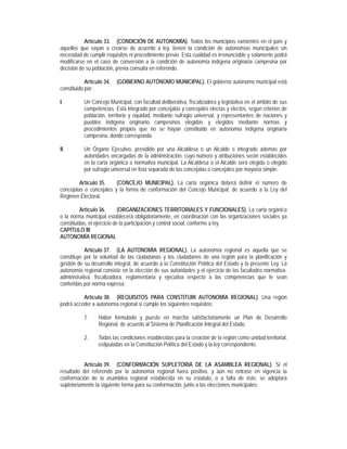 Artículo 33. (CONDICIÓN DE AUTONOMÍA). Todos los municipios existentes en el país y
aquellos que vayan a crearse de acuerdo a ley, tienen la condición de autonomías municipales sin
necesidad de cumplir requisitos ni procedimiento previo. Esta cualidad es irrenunciable y solamente podrá
modificarse en el caso de conversión a la condición de autonomía indígena originaria campesina por
decisión de su población, previa consulta en referendo.

            Artículo 34.   (GOBIERNO AUTÓNOMO MUNICIPAL). El gobierno autónomo municipal está
constituido por:

I.         Un Concejo Municipal, con facultad deliberativa, fiscalizadora y legislativa en el ámbito de sus
           competencias. Está integrado por concejalas y concejales electas y electos, según criterios de
           población, territorio y equidad, mediante sufragio universal, y representantes de naciones y
           pueblos indígena originario campesinos elegidas y elegidos mediante normas y
           procedimientos propios que no se hayan constituido en autonomía indígena originaria
           campesina, donde corresponda.

II.        Un Órgano Ejecutivo, presidido por una Alcaldesa o un Alcalde e integrado además por
           autoridades encargadas de la administración, cuyo número y atribuciones serán establecidos
           en la carta orgánica o normativa municipal. La Alcaldesa o el Alcalde será elegida o elegido
           por sufragio universal en lista separada de las concejalas o concejales por mayoría simple.

         Artículo 35.    (CONCEJO MUNICIPAL). La carta orgánica deberá definir el número de
concejalas o concejales y la forma de conformación del Concejo Municipal, de acuerdo a la Ley del
Régimen Electoral.

          Artículo 36.       (ORGANIZACIONES TERRITORIALES Y FUNCIONALES). La carta orgánica
o la norma municipal establecerá obligatoriamente, en coordinación con las organizaciones sociales ya
constituidas, el ejercicio de la participación y control social, conforme a ley.
CAPÍTULO III
AUTONOMÍA REGIONAL

           Artículo 37. (LA AUTONOMÍA REGIONAL). La autonomía regional es aquella que se
constituye por la voluntad de las ciudadanas y los ciudadanos de una región para la planificación y
gestión de su desarrollo integral, de acuerdo a la Constitución Política del Estado y la presente Ley. La
autonomía regional consiste en la elección de sus autoridades y el ejercicio de las facultades normativa-
administrativa, fiscalizadora, reglamentaria y ejecutiva respecto a las competencias que le sean
conferidas por norma expresa.

          Artículo 38. (REQUISITOS PARA CONSTITUIR AUTONOMÍA REGIONAL). Una región
podrá acceder a autonomía regional si cumple los siguientes requisitos:

           1.     Haber formulado y puesto en marcha satisfactoriamente un Plan de Desarrollo
                  Regional, de acuerdo al Sistema de Planificación Integral del Estado.

           2.     Todas las condiciones establecidas para la creación de la región como unidad territorial,
                  estipuladas en la Constitución Política del Estado y la ley correspondiente.


           Artículo 39. (CONFORMACIÓN SUPLETORIA DE LA ASAMBLEA REGIONAL). Si el
resultado del referendo por la autonomía regional fuera positivo, y aún no entrase en vigencia la
conformación de la asamblea regional establecida en su estatuto, o a falta de éste, se adoptará
supletoriamente la siguiente forma para su conformación, junto a las elecciones municipales:
 