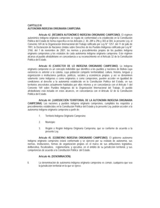 CAPÍTULO IV
AUTONOMÍA INDÍGENA ORIGINARIA CAMPESINA

            Artículo 42. (RÉGIMEN AUTONÓMICO INDÍGENA ORIGINARIO CAMPESINO). El régimen
autonómico indígena originario campesino se regula de conformidad a lo establecido en la Constitución
Política del Estado de forma específica en los Artículos 2, 30, 289 a 296 y 303 al 304, la presente Ley, el
Convenio 169 de la Organización Internacional del Trabajo ratificado por Ley N° 1257, del 11 de julio de
1991, la Declaración de Naciones Unidas sobre Derechos de los Pueblos Indígenas ratificada por Ley N°
3760, del 7 de noviembre de 2007, las normas y procedimientos propios de los pueblos indígena
originario campesinos y los estatutos de cada autonomía indígena originaria campesina. Este régimen
alcanza al pueblo afroboliviano en concordancia a su reconocimiento en el Artículo 32 de la Constitución
Política del Estado.

             Artículo 43 (CARÁCTER DE LO INDÍGENA ORIGINARIO CAMPESINO). Lo indígena
originario campesino es un concepto indivisible que identifica a los pueblos y naciones de Bolivia cuya
existencia es anterior a la colonia, cuya población comparte territorialidad, cultura, historia, lenguas y
organización o instituciones jurídicas, políticas, sociales y económicas propias; y así se denominen
solamente como indígenas o como originarios o como campesinos, pueden acceder en igualdad de
condiciones al derecho a la autonomía establecido en la Constitución Política del Estado, en sus
territorios ancestrales actualmente habitados por ellos mismos y en concordancia con el Artículo 1 del
Convenio 169 sobre Pueblos Indígenas de la Organización Internacional del Trabajo. El pueblo
afroboliviano está incluido en estos alcances, en concordancia con el Artículo 32 de la Constitución
Política del Estado.

          Artículo 44. (JURISDICCIÓN TERRITORIAL DE LA AUTONOMÍA INDÍGENA ORIGINARIA
CAMPESINA). Las naciones y pueblos indígena originario campesinos, cumplidos los requisitos y
procedimientos establecidos en la Constitución Política del Estado y la presente Ley, podrán acceder a la
autonomía indígena originaria campesina a partir de:

           1.     Territorio Indígena Originario Campesino;

           2.     Municipio;

           3.     Región o Región Indígena Originaria Campesina, que se conforme de acuerdo a la
                  presente Ley.

            Artículo 45. (GOBIERNO INDÍGENA ORIGINARIO CAMPESINO). El gobierno autónomo
indígena originario campesino estará conformado y se ejercerá por su estatuto de autonomía, sus
normas, instituciones, formas de organización propias en el marco de sus atribuciones legislativa,
deliberativa, fiscalizadora, reglamentaria, y ejecutiva, en el ámbito de su jurisdicción territorial, y sus
competencias de acuerdo a la Constitución Política del Estado.

           Artículo 46. (DENOMINACIÓN).

I.         La denominación de autonomía indígena originaria campesina es común, cualquiera que sea
           la jurisdicción territorial en la que se ejerce.
 