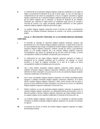 II.     La conformación de la autonomía indígena originaria campesina establecida en una región no
        implica necesariamente la disolución de las que le dieron origen, en este caso dará lugar al
        establecimiento de dos niveles de autogobierno: el local y el regional, ejerciendo el segundo
        aquellas competencias de la autonomía indígena originaria campesina que le sean conferidas
        por los titulares originales que la conforman. La decisión de disolución de las entidades
        territoriales que conforman la región deberá ser establecida según proceso de consulta o
        referendo de acuerdo a ley, según corresponda, pudiendo conformarse un único gobierno
        autónomo indígena originario campesino para toda la región.

III.    Los pueblos indígena originario campesinos tienen el derecho de definir la denominación
        propia de sus entidades territoriales autónomas de acuerdo a sus normas y procedimientos
        propios.

        Artículo 47. (INTEGRACIÓN TERRITORIAL DE LA AUTONOMÍA INDÍGENA ORIGINARIA
CAMPESINA).

I.      Si convertido un municipio en autonomía indígena originaria campesina, incluyese solo
        parcialmente uno o más territorios indígena originario campesinos, se podrá iniciar un proceso
        de nueva delimitación para integrar la totalidad del territorio indígena originario campesino a la
        autonomía indígena originaria campesina, mediante consulta por normas y procedimientos
        propios al o los pueblos indígenas del o los territorios indígena originario campesino
        correspondientes, que deberá ser aprobada por ley del nivel central del Estado. La norma
        correspondiente establecerá facilidades excepcionales para este proceso.

II.     La conformación de una región indígena originaria campesina autónoma no implica la
        desaparición de las entidades territoriales que la conforman. Sin embargo, se crearán
        incentivos a la fusión de entidades territoriales en el seno de la región y la norma
        correspondiente establecerá facilidades para este proceso.

III.    Uno o varios distritos municipales indígena originario campesinos podrán agregarse a
        entidades territoriales indígena originario campesinas colindantes, previo proceso de nueva
        definición de límites municipales y los procesos de acceso a la autonomía indígena originaria
        campesina establecidos en la presente Ley.

IV.     Una o varias comunidades indígena originario campesinas con territorio consolidado podrán
        agregarse a entidades territoriales indígena originario campesinas colindantes, de la misma
        nación o pueblos indígena originario campesino o afines, previo acuerdo entre las partes y
        proceso de nueva definición de límites municipales y los procesos de acceso a la autonomía
        indígena originario campesino establecidos en la presente Ley.

V.      Podrán constituirse en una sola autonomía indígena originaria campesina, la agregación de
        territorios indígena originario campesinos con continuidad territorial, pertenecientes a uno o a
        diferentes pueblos o naciones indígena originario campesinos que tengan afinidad cultural, si
        en conjunto cumplen con los requisitos establecidos en el Artículo 56 de la presente Ley.

VI.     Los territorios indígena originario campesinos que no se constituyan en autonomía podrán
        constituirse en distritos municipales indígena originario campesinos, de acuerdo a la normativa
        en vigencia.

VII.    La presencia de terceros al interior del territorio indígena originario campesino no implica
        discontinuidad territorial.
 