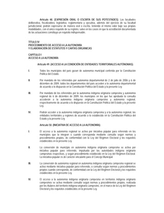 Artículo 48. (EXPRESIÓN ORAL O ESCRITA DE SUS POTESTADES). Las facultades
deliberativa, fiscalizadora, legislativa, reglamentaria y ejecutiva, además del ejercicio de su facultad
jurisdiccional, podrán expresarse de manera oral o escrita, teniendo el mismo valor bajo sus propias
modalidades, con el único requisito de su registro, salvo en los casos en que la acreditación documentada
de las actuaciones constituya un requisito indispensable.


TÍTULO IV
PROCEDIMIENTO DE ACCESO A LA AUTONOMÍA
Y ELABORACIÓN DE ESTATUTOS Y CARTAS ORGÁNICAS

CAPÍTULO I
ACCESO A LA AUTONOMÍA

        Artículo 49. (ACCESO A LA CONDICIÓN DE ENTIDADES TERRITORIALES AUTÓNOMAS).

I.         Todos los municipios del país gozan de autonomía municipal conferida por la Constitución
           Política del Estado.

II.        Por mandato de los referendos por autonomía departamental de 2 de julio de 2006 y 6 de
           diciembre de 2009, todos los departamentos del país acceden a la autonomía departamental
           de acuerdo a lo dispuesto en la Constitución Política del Estado y la presente Ley.

III.       Por mandato de los referendos por la autonomía indígena originaria campesina y autonomía
           regional de 6 de diciembre de 2009, los municipios en los que fue aprobada la consulta
           accederán a la autonomía indígena originaria campesina y autonomía regional,
           respectivamente de acuerdo a lo dispuesto en la Constitución Política del Estado y la presente
           Ley.

IV.        Podrán acceder a la autonomía indígena originaria campesina y a la autonomía regional, las
           entidades territoriales y regiones de acuerdo a lo establecido en la Constitución Política del
           Estado y la presente Ley.

           Artículo 50. (INICIATIVA DE ACCESO A LA AUTONOMÍA).

I.         El acceso a la autonomía regional se activa por iniciativa popular para referendo en los
           municipios que la integran o cuando corresponda mediante consulta según normas y
           procedimientos propios, de conformidad con la Ley del Régimen Electoral y los requisitos
           establecidos en la presente Ley.

II.        La conversión de municipio en autonomía indígena originaria campesina se activa por
           iniciativa popular para referendo, impulsada por las autoridades indígena originario
           campesinas respectivas, y según procedimiento establecido en la Ley del Régimen Electoral.
           La iniciativa popular es de carácter vinculante para el Concejo Municipal.

III.       La conversión de autonomía regional en autonomía indígena originaria campesina regional se
           activa mediante iniciativa popular para referendo, o consulta según normas y procedimientos
           propios cuando corresponda, de conformidad con la Ley del Régimen Electoral y los requisitos
           establecidos en la presente Ley.

IV.        El acceso a la autonomía indígena originaria campesina en territorios indígena originario
           campesinos se activa mediante consulta según normas y procedimientos propios, realizada
           por los titulares del territorio indígena originario campesino, en el marco de la Ley del Régimen
           Electoral y los requisitos establecidos en la presente Ley.
 