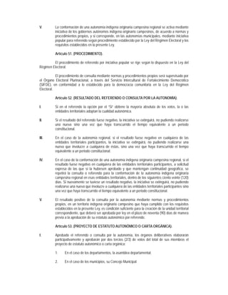 V.        La conformación de una autonomía indígena originaria campesina regional se activa mediante
          iniciativa de los gobiernos autónomos indígena originario campesinos, de acuerdo a normas y
          procedimientos propios, y si corresponde, en las autonomías municipales, mediante iniciativa
          popular para referendo según procedimiento establecido por la Ley del Régimen Electoral y los
          requisitos establecidos en la presente Ley.

          Artículo 51. (PROCEDIMIENTO).

         El procedimiento de referendo por iniciativa popular se rige según lo dispuesto en la Ley del
Régimen Electoral.

           El procedimiento de consulta mediante normas y procedimientos propios será supervisado por
el Órgano Electoral Plurinacional, a través del Servicio Intercultural de Fortalecimiento Democrático
(SIFDE), en conformidad a lo establecido para la democracia comunitaria en la Ley del Régimen
Electoral.

          Artículo 52. (RESULTADO DEL REFERENDO O CONSULTA POR LA AUTONOMÍA).

I.        Si en el referendo la opción por el “Si” obtiene la mayoría absoluta de los votos, la o las
          entidades territoriales adoptan la cualidad autonómica.

II.       Si el resultado del referendo fuese negativo, la iniciativa se extinguirá, no pudiendo realizarse
          una nueva sino una vez que haya transcurrido el tiempo equivalente a un periodo
          constitucional.

III.      En el caso de la autonomía regional, si el resultado fuese negativo en cualquiera de las
          entidades territoriales participantes, la iniciativa se extinguirá, no pudiendo realizarse una
          nueva que involucre a cualquiera de éstas, sino una vez que haya transcurrido el tiempo
          equivalente a un periodo constitucional.

IV.       En el caso de la conformación de una autonomía indígena originaria campesina regional, si el
          resultado fuese negativo en cualquiera de las entidades territoriales participantes, a solicitud
          expresa de las que sí la hubiesen aprobado y que mantengan continuidad geográfica, se
          repetirá la consulta o referendo para la conformación de la autonomía indígena originaria
          campesina regional en esas entidades territoriales, dentro de los siguientes ciento veinte (120)
          días. Si nuevamente se tuviese un resultado negativo, la iniciativa se extinguirá, no pudiendo
          realizarse una nueva que involucre a cualquiera de las entidades territoriales participantes sino
          una vez que haya transcurrido el tiempo equivalente a un periodo constitucional.

V.        El resultado positivo de la consulta por la autonomía mediante normas y procedimientos
          propios, en un territorio indígena originario campesino que haya cumplido con los requisitos
          establecidos en la presente Ley, es condición suficiente para la creación de la unidad territorial
          correspondiente, que deberá ser aprobada por ley en el plazo de noventa (90) días de manera
          previa a la aprobación de su estatuto autonómico por referendo.

          Artículo 53. (PROYECTO DE ESTATUTO AUTONÓMICO O CARTA ORGÁNICA).

I.        Aprobado el referendo o consulta por la autonomía, los órganos deliberativos elaborarán
          participativamente y aprobarán por dos tercios (2/3) de votos del total de sus miembros el
          proyecto de estatuto autonómico o carta orgánica:

          1.     En el caso de los departamentos, la asamblea departamental.

          2.     En el caso de los municipios, su Concejo Municipal.
 