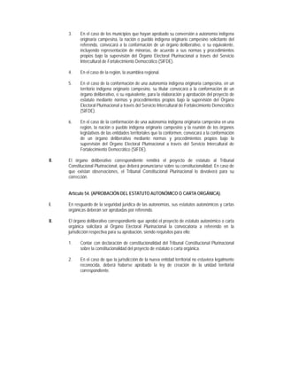 3.    En el caso de los municipios que hayan aprobado su conversión a autonomía indígena
            originaria campesina, la nación o pueblo indígena originario campesino solicitante del
            referendo, convocará a la conformación de un órgano deliberativo, o su equivalente,
            incluyendo representación de minorías, de acuerdo a sus normas y procedimientos
            propios bajo la supervisión del Órgano Electoral Plurinacional a través del Servicio
            Intercultural de Fortalecimiento Democrático (SIFDE).

      4.    En el caso de la región, la asamblea regional.

      5.    En el caso de la conformación de una autonomía indígena originaria campesina, en un
            territorio indígena originario campesino, su titular convocará a la conformación de un
            órgano deliberativo, o su equivalente, para la elaboración y aprobación del proyecto de
            estatuto mediante normas y procedimientos propios bajo la supervisión del Órgano
            Electoral Plurinacional a través del Servicio Intercultural de Fortalecimiento Democrático
            (SIFDE).

      6.    En el caso de la conformación de una autonomía indígena originaria campesina en una
            región, la nación o pueblo indígena originario campesino y la reunión de los órganos
            legislativos de las entidades territoriales que la conformen, convocará a la conformación
            de un órgano deliberativo mediante normas y procedimientos propios bajo la
            supervisión del Órgano Electoral Plurinacional a través del Servicio Intercultural de
            Fortalecimiento Democrático (SIFDE).

II.   El órgano deliberativo correspondiente remitirá el proyecto de estatuto al Tribunal
      Constitucional Plurinacional, que deberá pronunciarse sobre su constitucionalidad. En caso de
      que existan observaciones, el Tribunal Constitucional Plurinacional lo devolverá para su
      corrección.


      Artículo 54. (APROBACIÓN DEL ESTATUTO AUTONÓMICO O CARTA ORGÁNICA).

I.    En resguardo de la seguridad jurídica de las autonomías, sus estatutos autonómicos y cartas
      orgánicas deberán ser aprobadas por referendo.

II.   El órgano deliberativo correspondiente que aprobó el proyecto de estatuto autonómico o carta
      orgánica solicitará al Órgano Electoral Plurinacional la convocatoria a referendo en la
      jurisdicción respectiva para su aprobación, siendo requisitos para ello:

      1.    Contar con declaración de constitucionalidad del Tribunal Constitucional Plurinacional
            sobre la constitucionalidad del proyecto de estatuto o carta orgánica.

      2.    En el caso de que la jurisdicción de la nueva entidad territorial no estuviera legalmente
            reconocida, deberá haberse aprobado la ley de creación de la unidad territorial
            correspondiente.
 