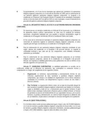 II.       Excepcionalmente, en el caso de los municipios que optaron por constituirse en autonomías
          indígena originaria campesinas en el referendo de diciembre de 2009, para la conformación de
          sus primeros gobiernos autónomos indígena originario campesinos, se acogerán a lo
          establecido en el Numeral 3 del Parágrafo anterior. El mandato de las autoridades municipales
          electas en las elecciones del 4 de abril de 2010 en estos municipios, cesará el momento de la
          posesión del gobierno autónomo indígena originario campesino.

        Artículo 56. (REQUISITOS PARA EL ACCESO A LA AUTONOMÍA INDÍGENA ORIGINARIA
CAMPESINA).

I.        De manera previa a la iniciativa establecida en el Artículo 50 de la presente Ley, el Ministerio
          de Autonomía deberá certificar expresamente en cada caso la condición de territorios
          ancestrales, actualmente habitados por esos pueblos y naciones demandantes según lo
          establecido en el Parágrafo I del Artículo 290 de la Constitución Política del Estado.

II.       En los casos de la conversión de municipio en autonomía indígena originaria campesina o la
          conversión de autonomía regional en autonomía indígena originaria campesina, el único
          requisito para dar lugar a la iniciativa es el establecido en el Parágrafo anterior.

III.      Para la conformación de una autonomía indígena originaria campesina constituida en una
          región, además del establecido en el Parágrafo I del presente Artículo, es requisito la
          continuidad territorial y que cada uno de sus componentes sean entidades territoriales
          autónomas ya constituidas.

IV.       Para la conformación de una autonomía indígena originaria campesina en un territorio
          indígena originario campesino, además de lo establecido en el Parágrafo I del presente
          Artículo, son requisitos la viabilidad gubernativa y base poblacional, tal como se definen en los
          Artículos siguientes de la presente Ley.

            Artículo 57. (VIABILIDAD GUBERNATIVA). La viabilidad gubernativa se acredita con la
certificación emitida por el Ministerio de Autonomía, que contemplará la evaluación técnica y
comprobación en el lugar, del cumplimiento de los siguientes criterios:

          1.    Organización. La existencia, representatividad, y funcionamiento efectivo de una
                estructura organizacional de la(s) nación(es) y pueblo(s) indígena originario
                campesino(s), que incluya a la totalidad de organizaciones de la misma naturaleza
                constituidas en el territorio, con independencia respecto a actores de otra índole e
                intereses externos.

          2.    Plan Territorial. La organización deberá contar con un plan de desarrollo integral de
                la(s) nación(es) o pueblo(s) indígena originario campesino(s) que habitan en el territorio,
                según su identidad y modo de ser, e instrumentos para la gestión territorial. El plan
                deberá incluir estrategias institucional y financiera para la entidad territorial, en función
                de garantizar un proceso de fortalecimiento de sus capacidades técnicas y de recursos
                humanos, la gestión y administración, así como la mejora integral de la calidad de vida
                de sus habitantes. El plan deberá contemplar la estructura demográfica de la población.

          Artículo 58. (BASE POBLACIONAL).

I.        En el territorio deberá existir una base poblacional igual o mayor a diez mil (10.000) habitantes
          en el caso de naciones y pueblos indígena originario campesinos de tierras altas, y en el caso
          de naciones y pueblos indígena originario campesinos minoritarios, una base poblacional igual
          o mayor a mil (1.000) habitantes, según los datos del último censo oficial.
 