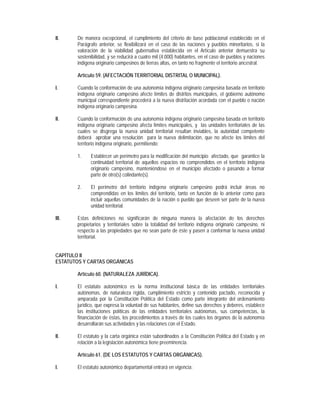 II.    De manera excepcional, el cumplimiento del criterio de base poblacional establecido en el
       Parágrafo anterior, se flexibilizará en el caso de las naciones y pueblos minoritarios, si la
       valoración de la viabilidad gubernativa establecida en el Artículo anterior demuestra su
       sostenibilidad, y se reducirá a cuatro mil (4.000) habitantes, en el caso de pueblos y naciones
       indígena originario campesinos de tierras altas, en tanto no fragmente el territorio ancestral.

       Artículo 59. (AFECTACIÓN TERRITORIAL DISTRITAL O MUNICIPAL).

I.     Cuando la conformación de una autonomía indígena originario campesina basada en territorio
       indígena originario campesino afecte límites de distritos municipales, el gobierno autónomo
       municipal correspondiente procederá a la nueva distritación acordada con el pueblo o nación
       indígena originario campesina.

II.    Cuando la conformación de una autonomía indígena originario campesina basada en territorio
       indígena originario campesino afecta límites municipales, y las unidades territoriales de las
       cuales se disgrega la nueva unidad territorial resultan inviables, la autoridad competente
       deberá aprobar una resolución para la nueva delimitación, que no afecte los límites del
       territorio indígena originario, permitiendo:

       1.    Establecer un perímetro para la modificación del municipio afectado, que garantice la
             continuidad territorial de aquellos espacios no comprendidos en el territorio indígena
             originario campesino, manteniéndose en el municipio afectado o pasando a formar
             parte de otro(s) colindante(s).

       2.    El perímetro del territorio indígena originario campesino podrá incluir áreas no
             comprendidas en los límites del territorio, tanto en función de lo anterior como para
             incluir aquellas comunidades de la nación o pueblo que deseen ser parte de la nueva
             unidad territorial.

III.   Estas definiciones no significarán de ninguna manera la afectación de los derechos
       propietarios y territoriales sobre la totalidad del territorio indígena originario campesino, ni
       respecto a las propiedades que no sean parte de éste y pasen a conformar la nueva unidad
       territorial.


CAPÍTULO II
ESTATUTOS Y CARTAS ORGÁNICAS

       Artículo 60. (NATURALEZA JURÍDICA).

I.     El estatuto autonómico es la norma institucional básica de las entidades territoriales
       autónomas, de naturaleza rígida, cumplimiento estricto y contenido pactado, reconocida y
       amparada por la Constitución Política del Estado como parte integrante del ordenamiento
       jurídico, que expresa la voluntad de sus habitantes, define sus derechos y deberes, establece
       las instituciones políticas de las entidades territoriales autónomas, sus competencias, la
       financiación de éstas, los procedimientos a través de los cuales los órganos de la autonomía
       desarrollarán sus actividades y las relaciones con el Estado.

II.    El estatuto y la carta orgánica están subordinados a la Constitución Política del Estado y en
       relación a la legislación autonómica tiene preeminencia.

       Artículo 61. (DE LOS ESTATUTOS Y CARTAS ORGÁNICAS).

I.     El estatuto autonómico departamental entrará en vigencia:
 