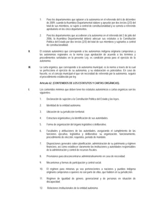 1.    Para los departamentos que optaron a la autonomía en el referendo del 6 de diciembre
             de 2009, cuando la Asamblea Departamental elabore y apruebe por dos tercios (2/3) del
             total de sus miembros, se sujete a control de constitucionalidad y se someta a referendo
             aprobatorio en los cinco departamentos.

       2.    Para los departamentos que accedieron a la autonomía en el referendo del 2 de julio del
             2006, la Asamblea Departamental deberá adecuar sus estatutos a la Constitución
             Política del Estado por dos tercios (2/3) del total de sus miembros y sujetarlos a control
             de constitucionalidad.

II.    El estatuto autonómico que corresponde a las autonomías indígena originaria campesinas y
       las autonomías regionales es la norma cuya aprobación de acuerdo a los términos y
       procedimientos señalados en la presente Ley, es condición previa para el ejercicio de la
       autonomía.

III.   La carta orgánica, que corresponde a la autonomía municipal, es la norma a través de la cual
       se perfecciona el ejercicio de su autonomía, y su elaboración es potestativa. En caso de
       hacerlo, es el concejo municipal el que sin necesidad de referendo por la autonomía, seguirá
       el procedimiento establecido por ley.

       Artículo 62. (CONTENIDOS DE LOS ESTATUTOS Y CARTAS ORGÁNICAS).

I.     Los contenidos mínimos que deben tener los estatutos autonómicos o cartas orgánicas son los
       siguientes:

       1.    Declaración de sujeción a la Constitución Política del Estado y las leyes.

       2.    Identidad de la entidad autónoma.

       3.    Ubicación de su jurisdicción territorial.

       4.    Estructura organizativa y la identificación de sus autoridades.

       5.    Forma de organización del órgano legislativo o deliberativo.

       6.    Facultades y atribuciones de las autoridades, asegurando el cumplimiento de las
             funciones ejecutiva, legislativa y deliberativa; su organización, funcionamiento,
             procedimiento de elección, requisitos, periodo de mandato.

       7.    Disposiciones generales sobre planificación, administración de su patrimonio y régimen
             financiero, así como establecer claramente las instituciones y autoridades responsables
             de la administración y control de recursos fiscales.

       8.    Previsiones para desconcentrarse administrativamente en caso de necesidad.

       9.    Mecanismos y formas de participación y control social.

       10.   El régimen para minorías ya sea pertenecientes a naciones y pueblos indígena
             originario campesinos o quienes no son parte de ellas, que habiten en su jurisdicción.

       11.   Régimen de igualdad de género, generacional y de personas en situación de
             discapacidad.

       12.    Relaciones institucionales de la entidad autónoma.
 