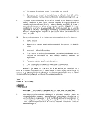13.   Procedimiento de reforma del estatuto o carta orgánica, total o parcial.

           14.   Disposiciones que regulen la transición hacia la aplicación plena del estatuto
                 autonómico o carta orgánica, en correspondencia con lo establecido en la presente Ley.

II.        Es también contenido mínimo en el caso de los estatutos de las autonomías indígena
           originaria campesinas, la definición de la visión y estrategias de su propio desarrollo en
           concordancia con sus principios, derechos y valores culturales, la definición del órgano y
           sistema de administración de justicia, así como prever la decisión del pueblo de renovar
           periódicamente la confianza a sus autoridades. Es también obligatorio que el contenido
           especificado en el Numeral 2 del Parágrafo anterior incluya la denominación de la respectiva
           autonomía indígena originaria campesina en aplicación del Artículo 296 de la Constitución
           Política del Estado.

III.       Son contenidos potestativos de los estatutos autonómicos o cartas orgánicas los siguientes:

           1.    Idiomas oficiales.

           2.    Además de los símbolos del Estado Plurinacional de uso obligatorio, sus símbolos
                 propios.

           3.    Mecanismos y sistemas administrativos.

           4.    En el caso de los estatutos departamentales, las competencias exclusivas que se
                 convierten en concurrentes con otras entidades territoriales autónomas del
                 departamento.

           5.    Previsiones respecto a la conformación de regiones.

           6.    Otros que emerjan de su naturaleza o en función de sus competencias.

            Artículo 63. (REFORMA DE ESTATUTOS Y CARTAS ORGÁNICAS). La reforma total o
parcial de los estatutos o las cartas orgánicas requiere aprobación por dos tercios (2/3) del total de los
miembros de su órgano deliberativo, se sujetarán al control de constitucionalidad a cargo del Tribunal
Constitucional Plurinacional y serán sometidos a referendo para su aprobación.


TÍTULO V
RÉGIMEN COMPETENCIAL

CAPITULO I
COMPETENCIAS

           Artículo 64. (COMPETENCIAS DE LAS ENTIDADES TERRITORIALES AUTÓNOMAS).

I.         Todas las competencias exclusivas asignadas por la Constitución Política del Estado a las
           entidades territoriales autónomas y aquellas facultades reglamentarias y ejecutivas que les
           sean transferidas o delegadas por ley de la Asamblea Legislativa Plurinacional deben ser
           asumidas obligatoriamente por éstas, al igual que aquellas exclusivas del nivel central del
           Estado que les corresponda en función de su carácter compartido o concurrente, sujetas a la
           normativa en vigencia.
 