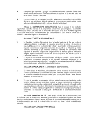 II.        Los ingresos que la presente Ley asigna a las entidades territoriales autónomas tendrán como
           destino el financiamiento de la totalidad de competencias previstas en los Artículos 299 al 304
           de la Constitución Política del Estado.

III.       Las competencias de las entidades territoriales autónomas se ejercen bajo responsabilidad
           directa de sus autoridades, debiendo sujetarse a los sistemas de gestión pública, control
           gubernamental establecidos en la ley, así como al control jurisdiccional.

             Artículo 65. (COMPETENCIAS CONCURRENTES). Para el ejercicio de las facultades
reglamentaria y ejecutiva respecto de las competencias concurrentes, que corresponde a las entidades
territoriales de manera simultánea con el nivel central del Estado, la ley de la Asamblea Legislativa
Plurinacional distribuirá las responsabilidades que corresponderán a cada nivel en función de su
naturaleza, características y escala de intervención.

           Artículo 66. (COMPETENCIAS COMPARTIDAS).

I.         La Asamblea Legislativa Plurinacional tiene la facultad exclusiva de fijar por medio de
           legislaciones básicas los principios, la regulación general de la materia y la división de
           responsabilidades entre el nivel central del Estado y las entidades territoriales autónomas
           respecto a determinada competencia compartida, de acuerdo a su naturaleza y escala.
           Asimismo determinará a qué entidades territoriales autónomas les corresponde dictar
           legislación de desarrollo, resguardando obligatoriamente las definidas para las autonomías
           indígena originaria campesinas establecidas en el Parágrafo II del Artículo 304 de la
           Constitución Política del Estado.
II.        La legislación de desarrollo es complementaria a la legislación básica, norma sobre las
           competencias compartidas asignadas a las entidades territoriales autónomas en su
           jurisdicción; es nula de pleno derecho si contradice los preceptos y alcances de la legislación
           básica establecida por la Asamblea Legislativa Plurinacional.

           Artículo 67. (GRADUALIDAD EN EL EJERCICIO DE COMPETENCIAS).

I.         El Servicio Estatal de Autonomías, en coordinación con las instancias del nivel central del
           Estado que correspondan y las entidades territoriales autónomas, apoyará el ejercicio gradual
           de las nuevas competencias de estas últimas, para lo cual podrá diseñar y llevar adelante
           programas de asistencia técnica.

II.        En caso de necesidad las autonomías indígena originaria campesinas constituidas en los
           territorios indígena originario campesinos, mediante un proceso concertado con los gobiernos
           municipales que correspondan y a través de la suscripción de un convenio refrendado por los
           respectivos órganos deliberativos, determinarán el ejercicio de las competencias relativas a la
           provisión de servicios públicos a la población del territorio indígena originario campesino de
           conformidad a lo establecido en el Parágrafo I del Artículo 303 de la Constitución Política del
           Estado.

           Artículo 68. (COMPATIBILIZACIÓN LEGISLATIVA). En caso que se presenten situaciones
de disparidad entre las disposiciones normativas de las entidades territoriales autónomas que afecten
derechos constitucionales o el interés general del Estado, la Asamblea Legislativa Plurinacional tiene la
facultad de establecer, por medio de ley, los principios necesarios para llevar a cabo la compatibilización
normativa.

           Artículo 69. (CONFLICTOS DE COMPETENCIAS).
 