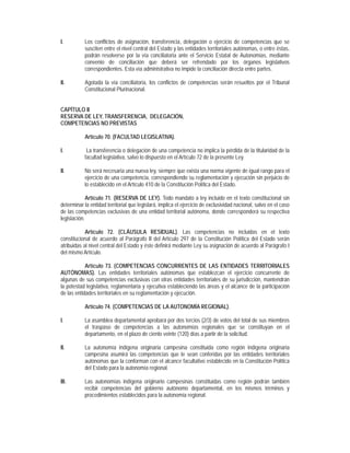 I.         Los conflictos de asignación, transferencia, delegación o ejercicio de competencias que se
           susciten entre el nivel central del Estado y las entidades territoriales autónomas, o entre éstas,
           podrán resolverse por la vía conciliatoria ante el Servicio Estatal de Autonomías, mediante
           convenio de conciliación que deberá ser refrendado por los órganos legislativos
           correspondientes. Esta vía administrativa no impide la conciliación directa entre partes.

II.        Agotada la vía conciliatoria, los conflictos de competencias serán resueltos por el Tribunal
           Constitucional Plurinacional.


CAPÍTULO II
RESERVA DE LEY, TRANSFERENCIA, DELEGACIÓN,
COMPETENCIAS NO PREVISTAS

           Artículo 70. (FACULTAD LEGISLATIVA).

I.          La transferencia o delegación de una competencia no implica la pérdida de la titularidad de la
           facultad legislativa, salvo lo dispuesto en el Artículo 72 de la presente Ley.

II.        No será necesaria una nueva ley, siempre que exista una norma vigente de igual rango para el
           ejercicio de una competencia, correspondiendo su reglamentación y ejecución sin perjuicio de
           lo establecido en el Artículo 410 de la Constitución Política del Estado.

             Artículo 71. (RESERVA DE LEY). Todo mandato a ley incluido en el texto constitucional sin
determinar la entidad territorial que legislará, implica el ejercicio de exclusividad nacional, salvo en el caso
de las competencias exclusivas de una entidad territorial autónoma, donde corresponderá su respectiva
legislación.

            Artículo 72. (CLÁUSULA RESIDUAL). Las competencias no incluidas en el texto
constitucional de acuerdo al Parágrafo II del Artículo 297 de la Constitución Política del Estado serán
atribuidas al nivel central del Estado y éste definirá mediante Ley su asignación de acuerdo al Parágrafo I
del mismo Artículo.

            Artículo 73. (COMPETENCIAS CONCURRENTES DE LAS ENTIDADES TERRITORIALES
AUTÓNOMAS). Las entidades territoriales autónomas que establezcan el ejercicio concurrente de
algunas de sus competencias exclusivas con otras entidades territoriales de su jurisdicción, mantendrán
la potestad legislativa, reglamentaria y ejecutiva estableciendo las áreas y el alcance de la participación
de las entidades territoriales en su reglamentación y ejecución.

           Artículo 74. (COMPETENCIAS DE LA AUTONOMÍA REGIONAL).

I.         La asamblea departamental aprobará por dos tercios (2/3) de votos del total de sus miembros
           el traspaso de competencias a las autonomías regionales que se constituyan en el
           departamento, en el plazo de ciento veinte (120) días a partir de la solicitud.

II.        La autonomía indígena originaria campesina constituida como región indígena originaria
           campesina asumirá las competencias que le sean conferidas por las entidades territoriales
           autónomas que la conforman con el alcance facultativo establecido en la Constitución Política
           del Estado para la autonomía regional.

III.       Las autonomías indígena originario campesinas constituidas como región podrán también
           recibir competencias del gobierno autónomo departamental, en los mismos términos y
           procedimientos establecidos para la autonomía regional.
 