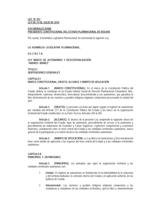 LEY N° 031
LEY DE 19 DE JULIO DE 2010

EVO MORALES AYMA
PRESIDENTE CONSTITUCIONAL DEL ESTADO PLURINACIONAL DE BOLIVIA

Por cuanto, la Asamblea Legislativa Plurinacional, ha sancionado la siguiente Ley:


LA ASAMBLEA LEGISLATIVA PLURINACIONAL,

D E C R E T A:

LEY MARCO DE AUTONOMÍAS Y DESCENTRALIZACIÓN
“ANDRÉS IBÁÑEZ”

TÍTULO I
DISPOSICIONES GENERALES

CAPÍTULO I
MARCO CONSTITUCIONAL, OBJETO, ALCANCE Y ÁMBITO DE APLICACIÓN

            Artículo 1.   (MARCO CONSTITUCIONAL). En el marco de la Constitución Política del
Estado, Bolivia se constituye en un Estado Unitario Social de Derecho Plurinacional Comunitario, libre,
independiente, soberano, democrático, intercultural, descentralizado y con autonomías, que garantiza la
libre determinación de las naciones y pueblos indígena originario campesinos preservando la unidad del
país.

             Artículo 2.     (OBJETO). La presente Ley tiene por objeto regular el régimen de autonomías
por mandato del Artículo 271 de la Constitución Política del Estado y las bases de la organización
territorial del Estado establecidos en su Parte Tercera, Artículos 269 al 305.

            Artículo 3.     (ALCANCE). El alcance de la presente Ley comprende lo siguiente: bases de
la organización territorial del Estado, tipos de autonomía, procedimiento de acceso a la autonomía y
procedimiento de elaboración de Estatutos y Cartas Orgánicas, regímenes competencial y económico
financiero, coordinación entre el nivel central del Estado y las entidades territoriales autónomas, marco
general de la participación y el control social en las entidades territoriales autónomas.

          Artículo 4.    (ÁMBITO DE APLICACIÓN). La Ley Marco de Autonomías y Descentralización
tiene como ámbito de aplicación a los órganos del nivel central del Estado y a las entidades territoriales
autónomas.


CAPÍTULO II
PRINCIPIOS Y DEFINICIONES

           Artículo 5.      (PRINCIPIOS). Los principios que rigen la organización territorial y las
entidades territoriales autónomas son:

           1.    Unidad.- El régimen de autonomías se fundamenta en la indivisibilidad de la soberanía
                 y del territorio boliviano, la cohesión interna del Estado y la aplicación uniforme de las
                 políticas de Estado.

           2.    Voluntariedad.- Las naciones y pueblos indígena originario campesinos y las
                 ciudadanas y ciudadanos de las entidades territoriales, ejercen libre y voluntariamente
 