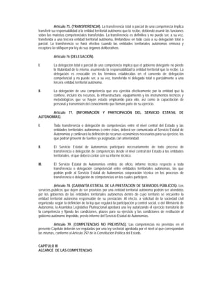 Artículo 75. (TRANSFERENCIA). La transferencia total o parcial de una competencia implica
transferir su responsabilidad a la entidad territorial autónoma que la recibe, debiendo asumir las funciones
sobre las materias competenciales transferidas. La transferencia es definitiva y no puede ser, a su vez,
transferida a una tercera entidad territorial autónoma, limitándose en todo caso a su delegación total o
parcial. La transferencia se hará efectiva cuando las entidades territoriales autónomas emisora y
receptora la ratifiquen por ley de sus órganos deliberativos.

           Artículo 76 (DELEGACIÓN).

I.         La delegación total o parcial de una competencia implica que el gobierno delegante no pierde
           la titularidad de la misma, asumiendo la responsabilidad la entidad territorial que la recibe. La
           delegación es revocable en los términos establecidos en el convenio de delegación
           competencial y no puede ser, a su vez, transferida ni delegada total o parcialmente a una
           tercera entidad territorial autónoma.

II.        La delegación de una competencia que era ejercida efectivamente por la entidad que la
           confiere, incluirá los recursos, la infraestructura, equipamiento y los instrumentos técnicos y
           metodológicos que se hayan estado empleando para ello, así como la capacitación de
           personal y transmisión del conocimiento que forman parte de su ejercicio.

       Artículo 77. (INFORMACIÓN Y PARTICIPACIÓN DEL SERVICIO ESTATAL DE
AUTONOMÍAS).

I.         Toda transferencia o delegación de competencias entre el nivel central del Estado y las
           entidades territoriales autónomas o entre éstas, deberá ser comunicada al Servicio Estatal de
           Autonomías y conllevará la definición de recursos económicos necesarios para su ejercicio, los
           que podrán provenir de fuentes ya asignadas con anterioridad.

II.        El Servicio Estatal de Autonomías participará necesariamente de todo proceso de
           transferencia o delegación de competencias desde el nivel central del Estado a las entidades
           territoriales, el que deberá contar con su informe técnico.

III.       El Servicio Estatal de Autonomías emitirá, de oficio, informe técnico respecto a toda
           transferencia o delegación competencial entre entidades territoriales autónomas, las que
           podrán pedir al Servicio Estatal de Autonomías cooperación técnica en los procesos de
           transferencia o delegación de competencias en los cuales participen.

           Artículo 78. (GARANTÍA ESTATAL DE LA PRESTACIÓN DE SERVICIOS PÚBLICOS). Los
servicios públicos que dejen de ser provistos por una entidad territorial autónoma podrán ser atendidos
por los gobiernos de las entidades territoriales autónomas dentro de cuyo territorio se encuentre la
entidad territorial autónoma responsable de su prestación. Al efecto, a solicitud de la sociedad civil
organizada según la definición de la ley que regulará la participación y control social, o del Ministerio de
Autonomía, la Asamblea Legislativa Plurinacional aprobará una ley autorizando el ejercicio transitorio de
la competencia y fijando las condiciones, plazos para su ejercicio y las condiciones de restitución al
gobierno autónomo impedido, previo informe del Servicio Estatal de Autonomías.

          Artículo 79. (COMPETENCIAS NO PREVISTAS). Las competencias no previstas en el
presente Capítulo deberán ser reguladas por una ley sectorial aprobada por el nivel al que correspondan
las mismas, conforme al Artículo 297 de la Constitución Política del Estado.


CAPÍTULO III
ALCANCE DE LAS COMPETENCIAS
 
