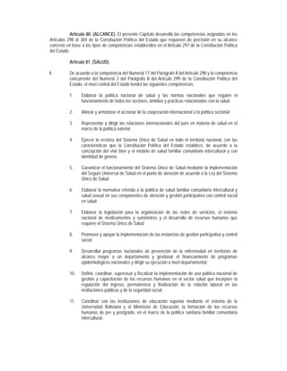 Artículo 80. (ALCANCE). El presente Capítulo desarrolla las competencias asignadas en los
Artículos 298 al 304 de la Constitución Política del Estado que requieren de precisión en su alcance
concreto en base a los tipos de competencias establecidos en el Artículo 297 de la Constitución Política
del Estado.

           Artículo 81. (SALUD).

I.         De acuerdo a la competencia del Numeral 17 del Parágrafo II del Artículo 298 y la competencia
           concurrente del Numeral 2 del Parágrafo II del Artículo 299 de la Constitución Política del
           Estado, el nivel central del Estado tendrá las siguientes competencias:

           1.    Elaborar la política nacional de salud y las normas nacionales que regulen el
                 funcionamiento de todos los sectores, ámbitos y prácticas relacionados con la salud.

           2.    Alinear y armonizar el accionar de la cooperación internacional a la política sectorial.

           3.    Representar y dirigir las relaciones internacionales del país en materia de salud en el
                 marco de la política exterior.

           4.    Ejercer la rectoría del Sistema Único de Salud en todo el territorio nacional, con las
                 características que la Constitución Política del Estado establece, de acuerdo a la
                 concepción del vivir bien y el modelo de salud familiar comunitario intercultural y con
                 identidad de género.

           5.    Garantizar el funcionamiento del Sistema Único de Salud mediante la implementación
                 del Seguro Universal de Salud en el punto de atención de acuerdo a la Ley del Sistema
                 Único de Salud.

           6.    Elaborar la normativa referida a la política de salud familiar comunitaria intercultural y
                 salud sexual en sus componentes de atención y gestión participativa con control social
                 en salud.

           7.    Elaborar la legislación para la organización de las redes de servicios, el sistema
                 nacional de medicamentos y suministros y el desarrollo de recursos humanos que
                 requiere el Sistema Único de Salud.

           8.    Promover y apoyar la implementación de las instancias de gestión participativa y control
                 social.

           9.    Desarrollar programas nacionales de prevención de la enfermedad en territorios de
                 alcance mayor a un departamento y gestionar el financiamiento de programas
                 epidemiológicos nacionales y dirigir su ejecución a nivel departamental.

           10.   Definir, coordinar, supervisar y fiscalizar la implementación de una política nacional de
                 gestión y capacitación de los recursos humanos en el sector salud que incorpore la
                 regulación del ingreso, permanencia y finalización de la relación laboral en las
                 instituciones públicas y de la seguridad social.

           11.   Coordinar con las instituciones de educación superior mediante el sistema de la
                 Universidad Boliviana y el Ministerio de Educación, la formación de los recursos
                 humanos de pre y postgrado, en el marco de la política sanitaria familiar comunitaria
                 intercultural.
 