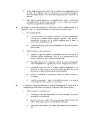 12.   Regular el uso exclusivo de los ambientes de los establecimientos públicos del sistema
               de salud, y de la seguridad social para la formación de los recursos humanos por la
               Universidad Pública Boliviana, en el marco del respeto prioritario del derecho de las
               personas.

         13.   Definir la política salarial, gestionar los recursos y financiar los salarios y beneficios del
               personal dependiente del Sistema Único de Salud, conforme a reglamentos nacionales
               específicos, para garantizar la estabilidad laboral.

II.    De acuerdo a la competencia compartida del Numeral 3 del Parágrafo II del Artículo 304 de la
       Constitución Política del Estado se desarrollan las competencias de la siguiente manera:

         1.    Nivel central del Estado:

               a)     Establecer la norma básica sobre la propiedad y los derechos intelectuales
                      colectivos de los pueblos indígena originario campesinos, sobre prácticas,
                      conocimientos y productos de la medicina tradicional para el registro y
                      protección, con validez internacional.

               b)     Garantizar la recuperación de la medicina tradicional en el marco del Sistema
                      Único de Salud.

         2.    Gobiernos indígena originario campesinos:

               a)     Resguardar y registrar la propiedad y los derechos intelectuales colectivos de la
                      comunidad sobre los conocimientos y productos de la medicina tradicional, en
                      sujeción a la legislación básica del nivel central del Estado.

               b)     Desarrollar institutos para la investigación y difusión del conocimiento y práctica
                      de la medicina tradicional y la gestión de los recursos biológicos con estos fines.

               c)     Proporcionar información sobre la medicina tradicional desarrollada en su
                      jurisdicción, al Sistema Único de Información en Salud y recibir la información
                      que requieran en aplicación del principio de lealtad institucional.

               d)     Promover la elaboración de la farmacopea boliviana de productos naturales y
                      tradicionales.

               e)     Fomentar la recuperación y uso de conocimientos ancestrales de la medicina
                      tradicional, promoviendo el ejercicio de esta actividad.

III.     De acuerdo a la competencia concurrente del Numeral 2 del Parágrafo II del Artículo 299 de la
         Constitución Política del Estado se distribuyen las competencias de la siguiente manera:

         1.    Gobiernos departamentales autónomos:

               a)     Formular y aprobar el Plan Departamental de Salud en concordancia con el Plan
                      de Desarrollo Sectorial Nacional.

               b)     Ejercer la rectoría en salud en el departamento para el funcionamiento del
                      Sistema Único de Salud, en el marco de las políticas nacionales.

               c)     Proporcionar la infraestructura sanitaria y el mantenimiento adecuado del tercer
                      nivel.
 